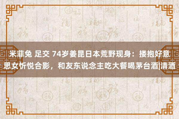 米菲兔 足交 74岁姜昆日本荒野现身：搂抱好意思女忻悦合影，和友东说念主吃大餐喝茅台酒|清酒