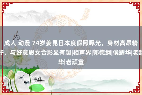 成人 动漫 74岁姜昆日本度假照曝光，身材高昂精神好，与好意思女合影显有趣|相声界|郭德纲|侯耀华|老顽童