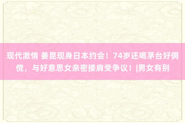 现代激情 姜昆现身日本约会！74岁还喝茅台好倜傥，与好意思女亲密搂肩受争议！|男女有别