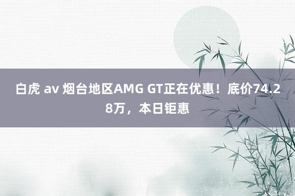 白虎 av 烟台地区AMG GT正在优惠！底价74.28万，本日钜惠