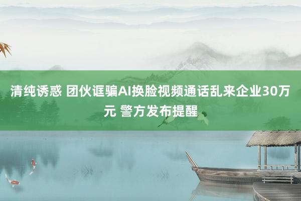 清纯诱惑 团伙诓骗AI换脸视频通话乱来企业30万元 警方发布提醒