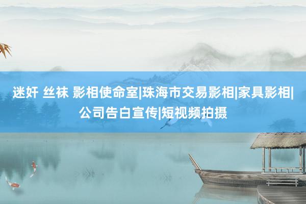 迷奸 丝袜 影相使命室|珠海市交易影相|家具影相|公司告白宣传|短视频拍摄