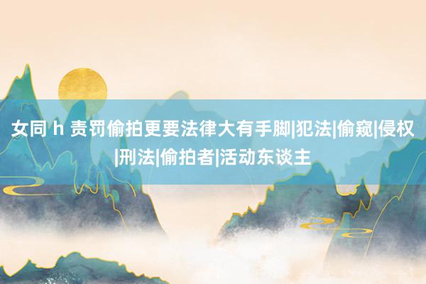 女同 h 责罚偷拍更要法律大有手脚|犯法|偷窥|侵权|刑法|偷拍者|活动东谈主