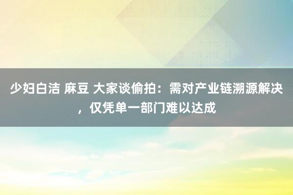 少妇白洁 麻豆 大家谈偷拍：需对产业链溯源解决，仅凭单一部门难以达成